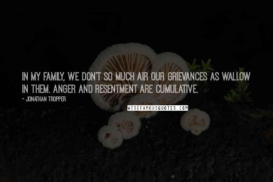 Jonathan Tropper quotes: In my family, we don't so much air our grievances as wallow in them. Anger and resentment are cumulative. Jonathan Tropper quotes: In my family, we don't so much air our grievances as wallow in them. Anger and resentment are cumulative.
