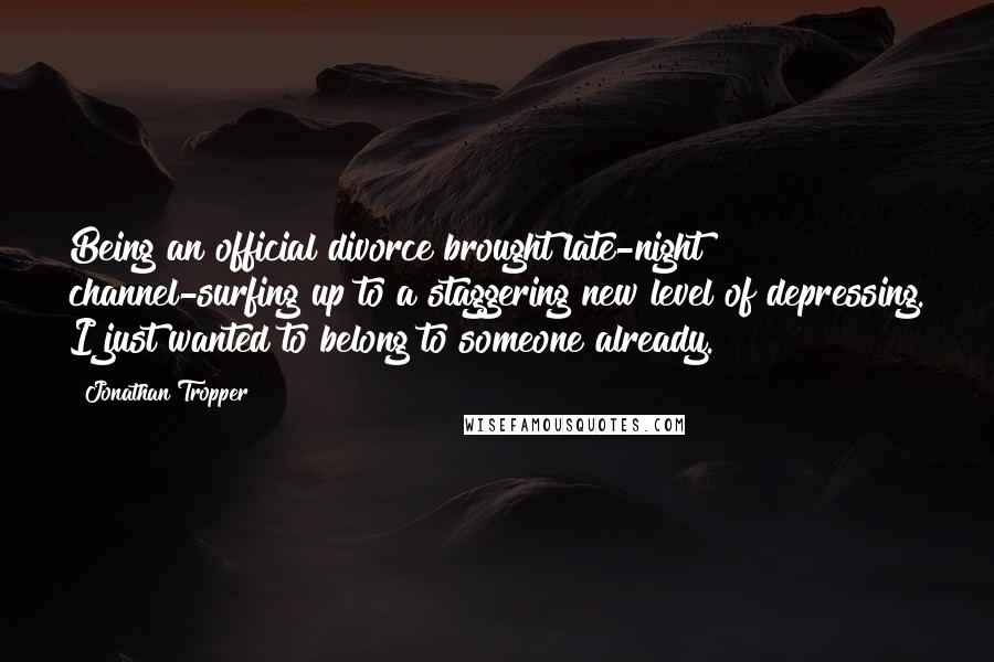 Jonathan Tropper quotes: Being an official divorce brought late-night channel-surfing up to a staggering new level of depressing. I just wanted to belong to someone already. Jonathan Tropper quotes: Being an official divorce brought late-night channel-surfing up to a staggering new level of depressing. I just wanted to belong to someone already.