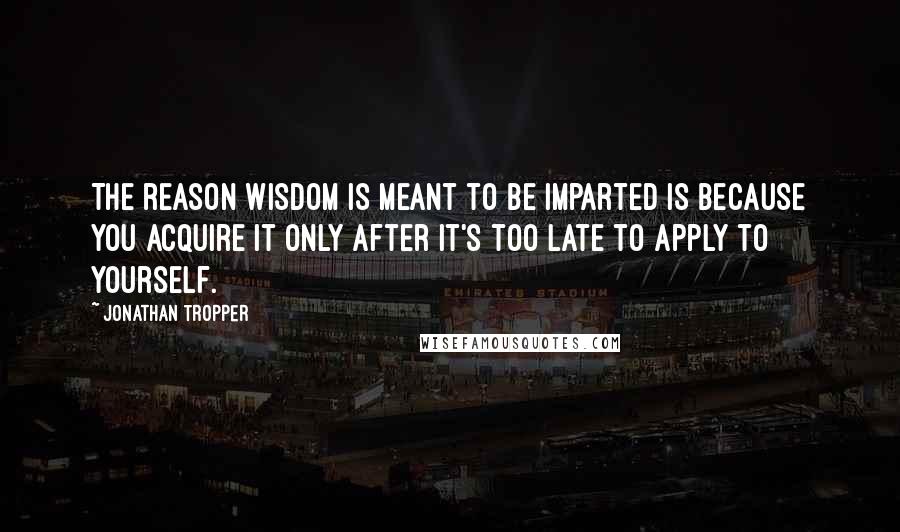Jonathan Tropper quotes: The reason wisdom is meant to be imparted is because you acquire it only after it's too late to apply to yourself. Jonathan Tropper quotes: The reason wisdom is meant to be imparted is because you acquire it only after it's too late to apply to yourself.