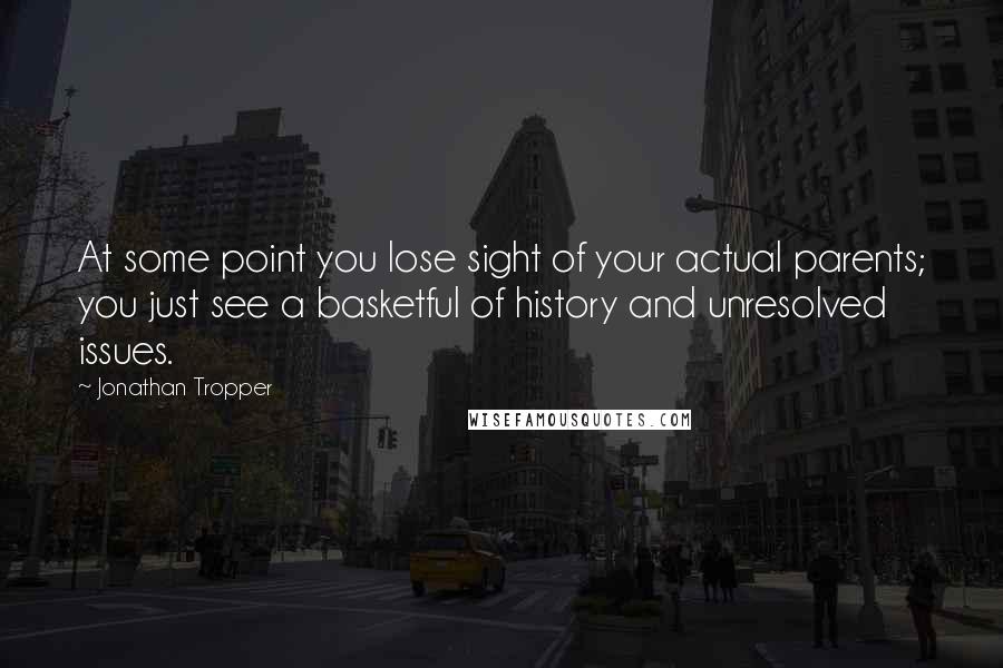 Jonathan Tropper quotes: At some point you lose sight of your actual parents; you just see a basketful of history and unresolved issues. Jonathan Tropper quotes: At some point you lose sight of your actual parents; you just see a basketful of history and unresolved issues.