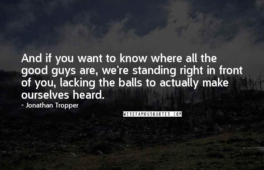 Jonathan Tropper quotes: And if you want to know where all the good guys are, we're standing right in front of you, lacking the balls to actually make ourselves heard. Jonathan Tropper quotes: And if you want to know where all the good guys are, we're standing right in front of you, lacking the balls to actually make ourselves heard.