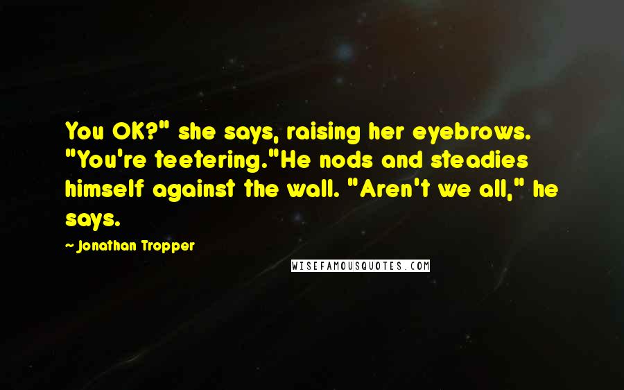 Jonathan Tropper quotes: You OK?" she says, raising her eyebrows. "You're teetering."He nods and steadies himself against the wall. "Aren't we all," he says. Jonathan Tropper quotes: You OK?" she says, raising her eyebrows. "You're teetering."He nods and steadies himself against the wall. "Aren't we all," he says.