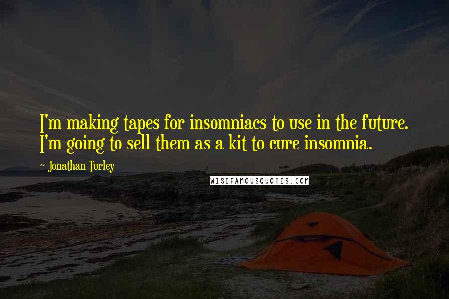 Jonathan Turley quotes: I'm making tapes for insomniacs to use in the future. I'm going to sell them as a kit to cure insomnia. Jonathan Turley quotes: I'm making tapes for insomniacs to use in the future. I'm going to sell them as a kit to cure insomnia.