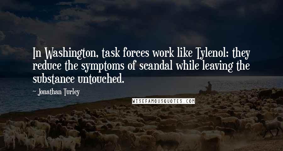 Jonathan Turley quotes: In Washington, task forces work like Tylenol: they reduce the symptoms of scandal while leaving the substance untouched.