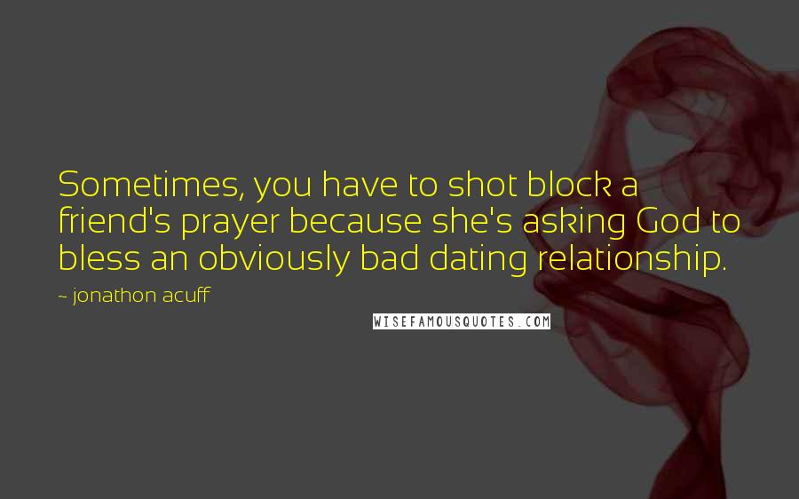 Jonathon Acuff quotes: Sometimes, you have to shot block a friend's prayer because she's asking God to bless an obviously bad dating relationship. Jonathon Acuff quotes: Sometimes, you have to shot block a friend's prayer because she's asking God to bless an obviously bad dating relationship.