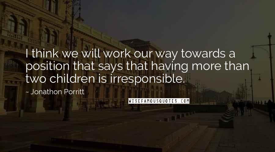 Jonathon Porritt quotes: I think we will work our way towards a position that says that having more than two children is irresponsible. Jonathon Porritt quotes: I think we will work our way towards a position that says that having more than two children is irresponsible.