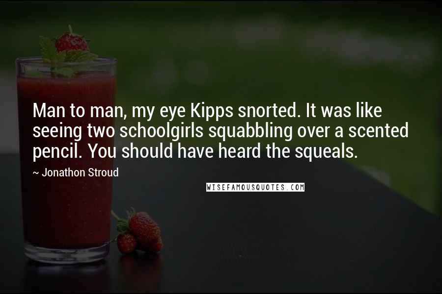 Jonathon Stroud quotes: Man to man, my eye Kipps snorted. It was like seeing two schoolgirls squabbling over a scented pencil. You should have heard the squeals. Jonathon Stroud quotes: Man to man, my eye Kipps snorted. It was like seeing two schoolgirls squabbling over a scented pencil. You should have heard the squeals.