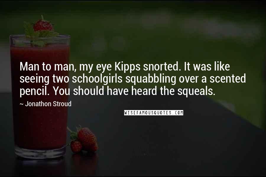 Jonathon Stroud quotes: Man to man, my eye Kipps snorted. It was like seeing two schoolgirls squabbling over a scented pencil. You should have heard the squeals.