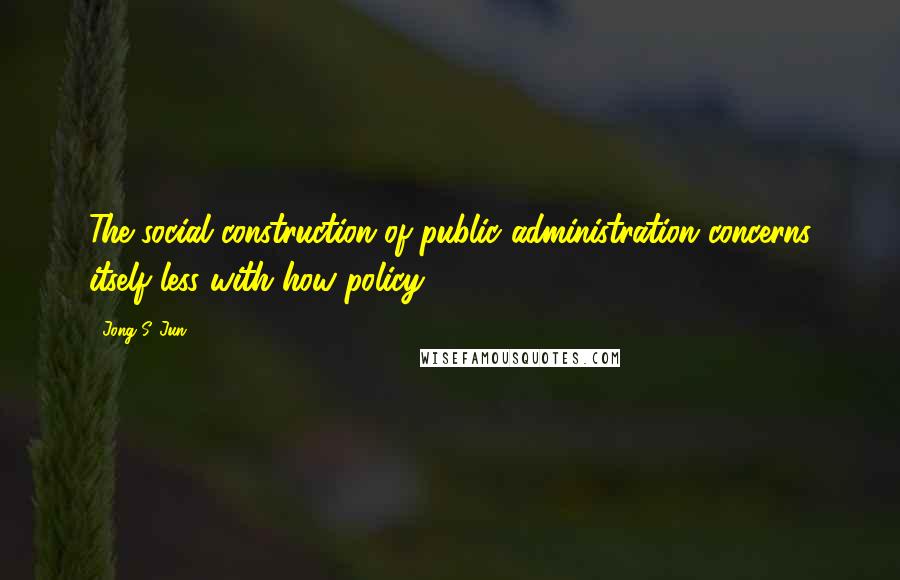 Jong S. Jun quotes: The social construction of public administration concerns itself less with how policy