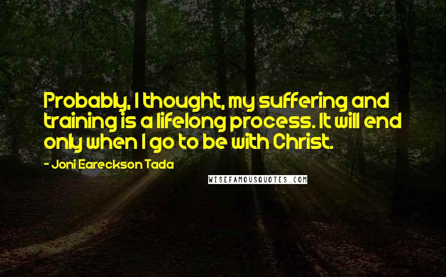 Joni Eareckson Tada quotes: Probably, I thought, my suffering and training is a lifelong process. It will end only when I go to be with Christ. Joni Eareckson Tada quotes: Probably, I thought, my suffering and training is a lifelong process. It will end only when I go to be with Christ.