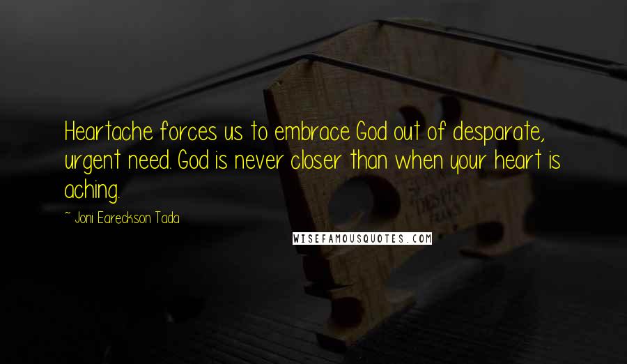 Joni Eareckson Tada quotes: Heartache forces us to embrace God out of desparate, urgent need. God is never closer than when your heart is aching.