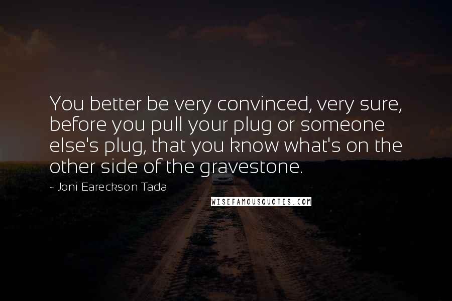 Joni Eareckson Tada quotes: You better be very convinced, very sure, before you pull your plug or someone else's plug, that you know what's on the other side of the gravestone.