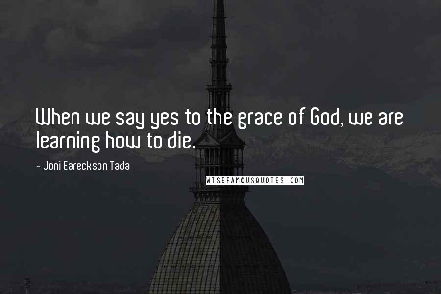 Joni Eareckson Tada quotes: When we say yes to the grace of God, we are learning how to die.