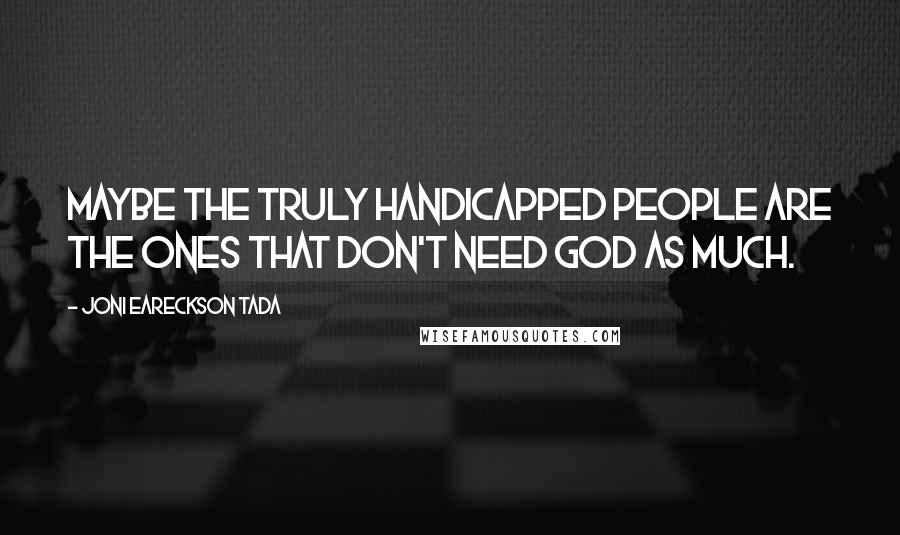 Joni Eareckson Tada quotes: Maybe the truly handicapped people are the ones that don't need God as much.