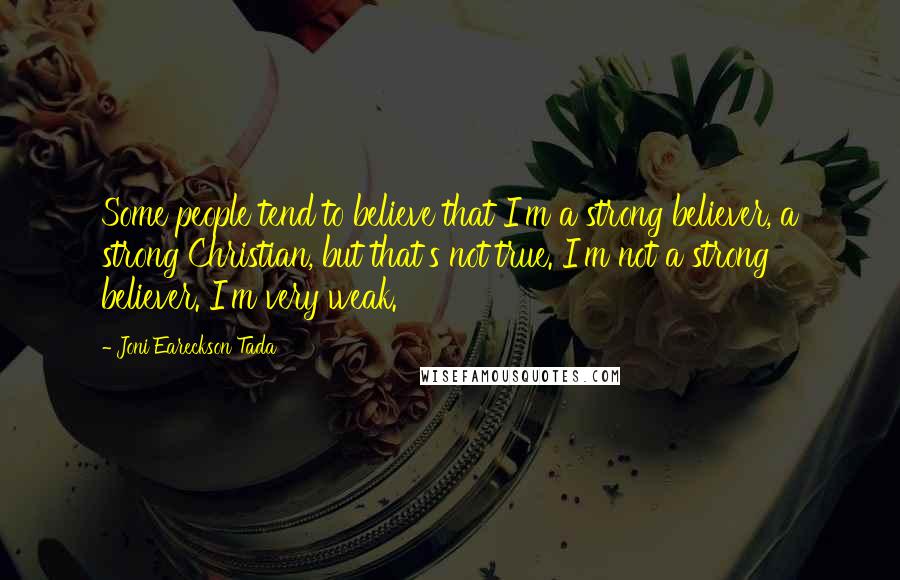 Joni Eareckson Tada quotes: Some people tend to believe that I'm a strong believer, a strong Christian, but that's not true. I'm not a strong believer. I'm very weak.