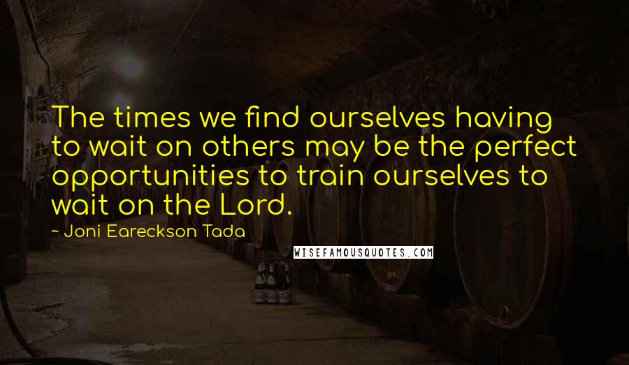 Joni Eareckson Tada quotes: The times we find ourselves having to wait on others may be the perfect opportunities to train ourselves to wait on the Lord.