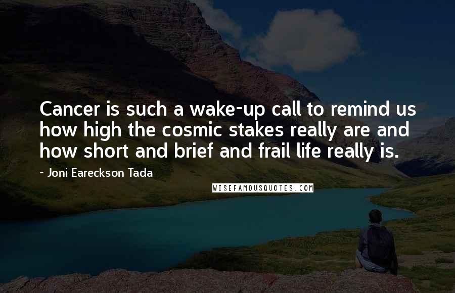 Joni Eareckson Tada quotes: Cancer is such a wake-up call to remind us how high the cosmic stakes really are and how short and brief and frail life really is.