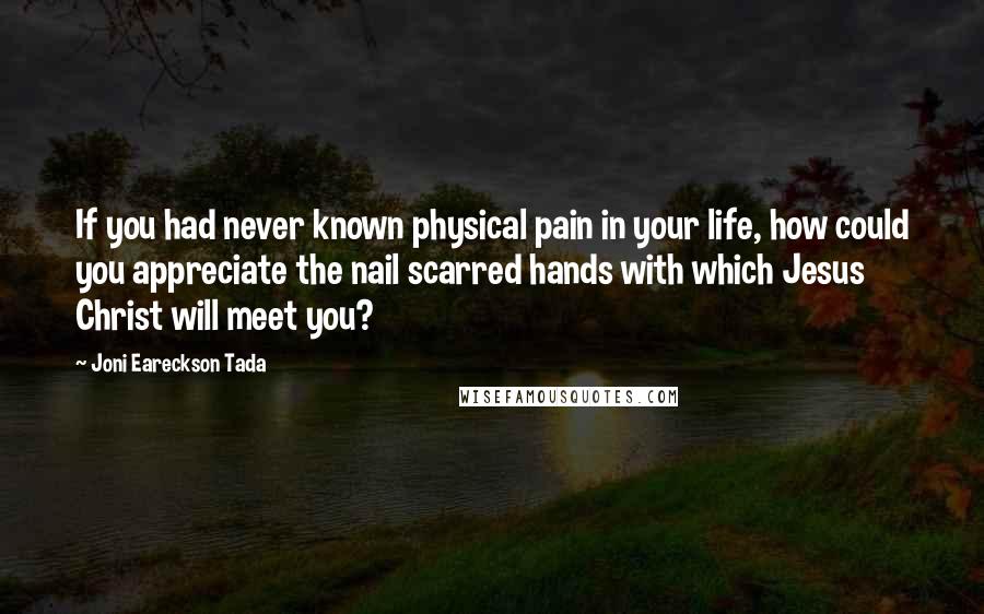 Joni Eareckson Tada quotes: If you had never known physical pain in your life, how could you appreciate the nail scarred hands with which Jesus Christ will meet you?