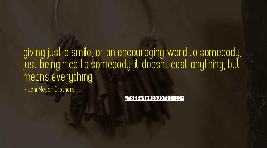 Joni Meyer-Crothers quotes: giving just a smile, or an encouraging word to somebody, just being nice to somebody-it doesnt cost anything, but means everything Joni Meyer-Crothers quotes: giving just a smile, or an encouraging word to somebody, just being nice to somebody-it doesnt cost anything, but means everything
