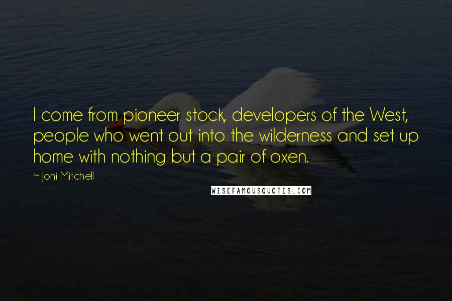 Joni Mitchell quotes: I come from pioneer stock, developers of the West, people who went out into the wilderness and set up home with nothing but a pair of oxen. Joni Mitchell quotes: I come from pioneer stock, developers of the West, people who went out into the wilderness and set up home with nothing but a pair of oxen.