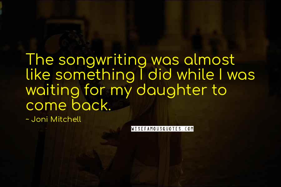 Joni Mitchell quotes: The songwriting was almost like something I did while I was waiting for my daughter to come back.