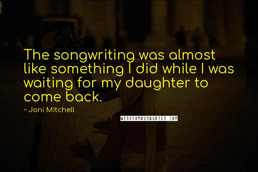 Joni Mitchell quotes: The songwriting was almost like something I did while I was waiting for my daughter to come back. Joni Mitchell quotes: The songwriting was almost like something I did while I was waiting for my daughter to come back.