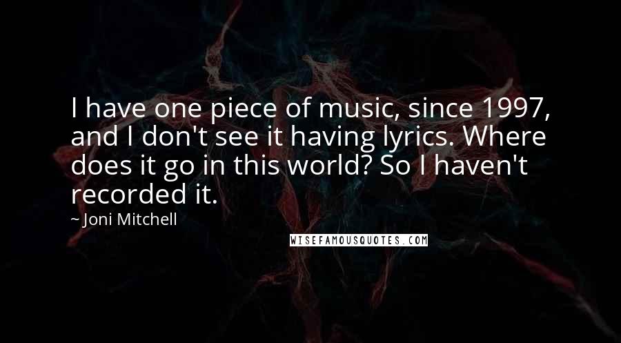 Joni Mitchell quotes: I have one piece of music, since 1997, and I don't see it having lyrics. Where does it go in this world? So I haven't recorded it. Joni Mitchell quotes: I have one piece of music, since 1997, and I don't see it having lyrics. Where does it go in this world? So I haven't recorded it.