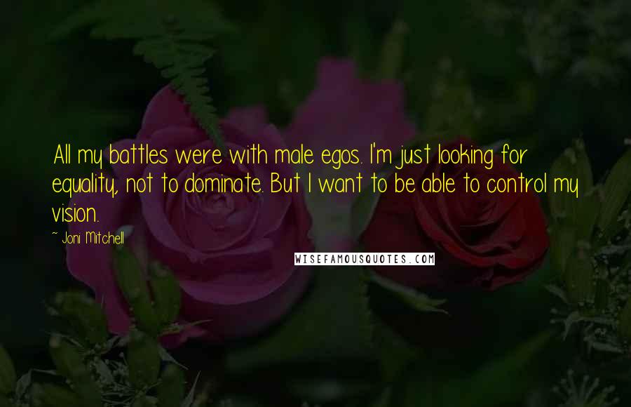 Joni Mitchell quotes: All my battles were with male egos. I'm just looking for equality, not to dominate. But I want to be able to control my vision. Joni Mitchell quotes: All my battles were with male egos. I'm just looking for equality, not to dominate. But I want to be able to control my vision.