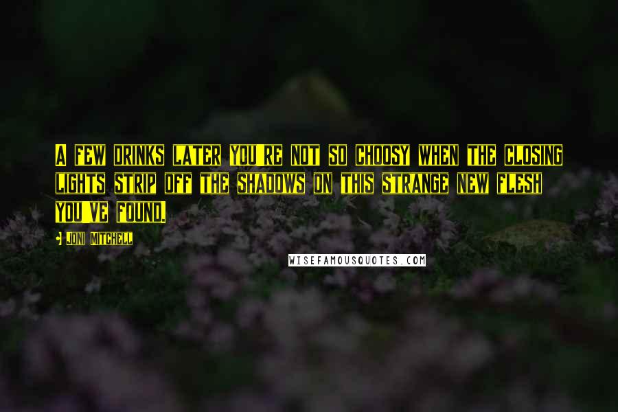 Joni Mitchell quotes: A few drinks later you're not so choosy when the closing lights strip off the shadows on this strange new flesh you've found. Joni Mitchell quotes: A few drinks later you're not so choosy when the closing lights strip off the shadows on this strange new flesh you've found.