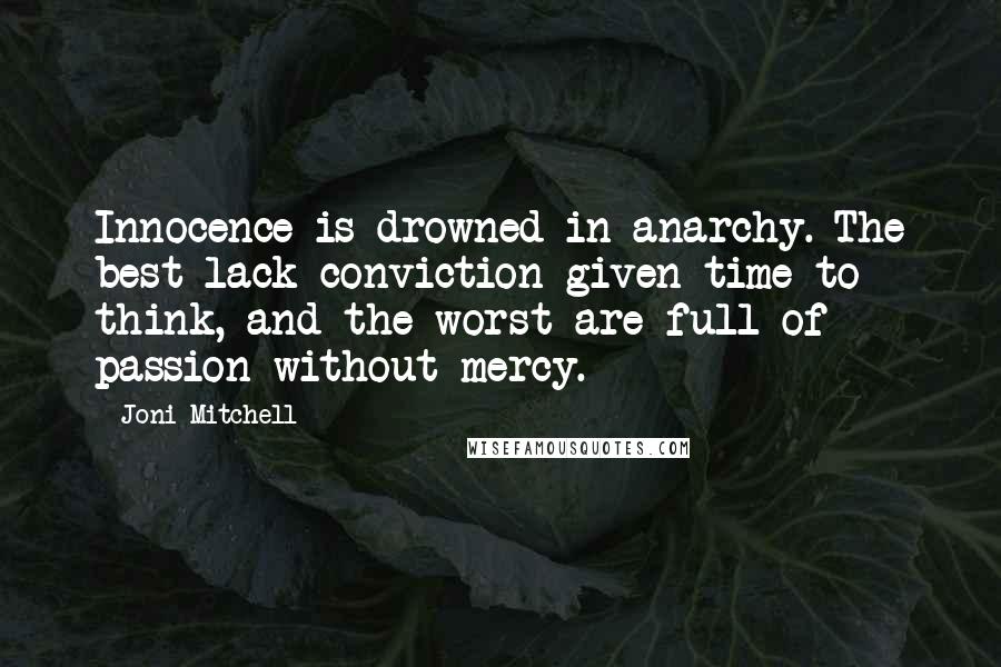 Joni Mitchell quotes: Innocence is drowned in anarchy. The best lack conviction given time to think, and the worst are full of passion without mercy. Joni Mitchell quotes: Innocence is drowned in anarchy. The best lack conviction given time to think, and the worst are full of passion without mercy.