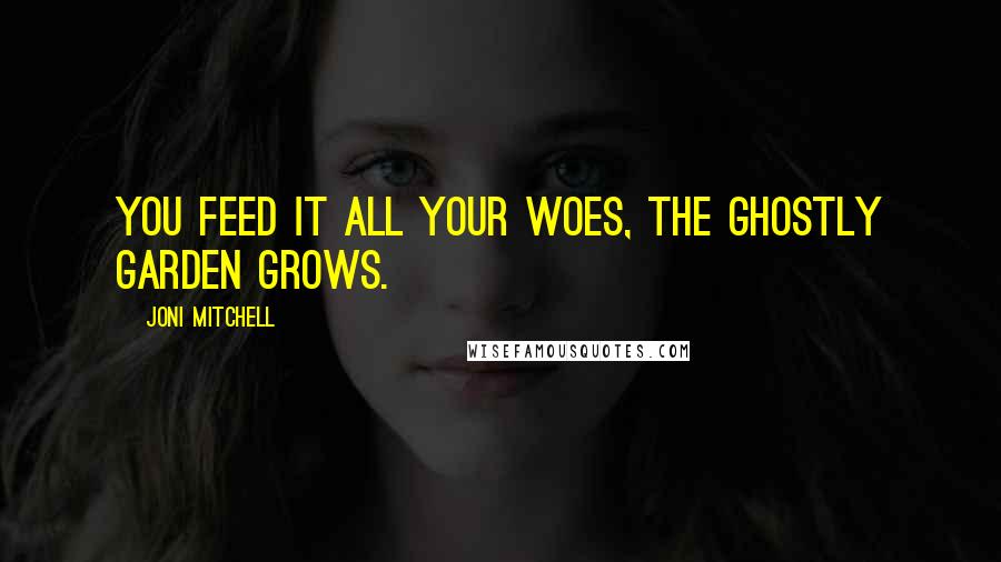 Joni Mitchell quotes: You feed it all your woes, the ghostly garden grows.