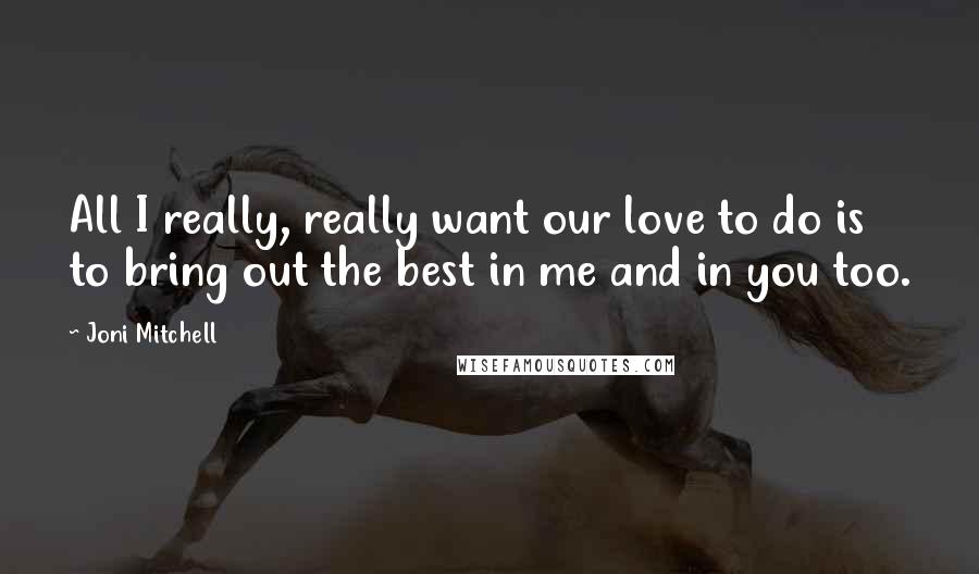 Joni Mitchell quotes: All I really, really want our love to do is to bring out the best in me and in you too.