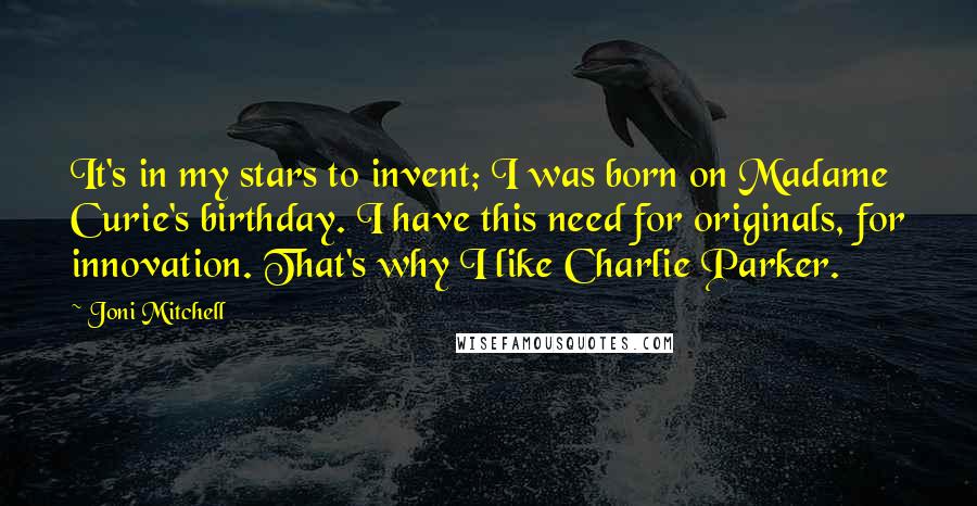 Joni Mitchell quotes: It's in my stars to invent; I was born on Madame Curie's birthday. I have this need for originals, for innovation. That's why I like Charlie Parker. Joni Mitchell quotes: It's in my stars to invent; I was born on Madame Curie's birthday. I have this need for originals, for innovation. That's why I like Charlie Parker.