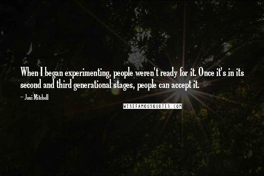 Joni Mitchell quotes: When I began experimenting, people weren't ready for it. Once it's in its second and third generational stages, people can accept it.