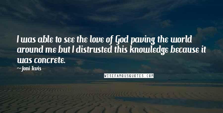 Joni Tevis quotes: I was able to see the love of God paving the world around me but I distrusted this knowledge because it was concrete. Joni Tevis quotes: I was able to see the love of God paving the world around me but I distrusted this knowledge because it was concrete.