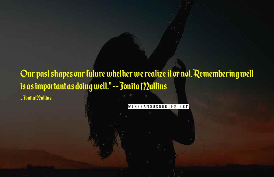 Jonita Mullins quotes: Our past shapes our future whether we realize it or not. Remembering well is as important as doing well." -- Jonita Mullins