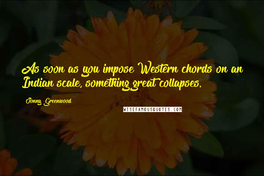 Jonny Greenwood quotes: As soon as you impose Western chords on an Indian scale, something great collapses. Jonny Greenwood quotes: As soon as you impose Western chords on an Indian scale, something great collapses.