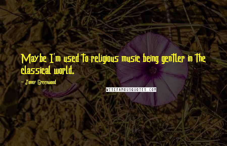 Jonny Greenwood quotes: Maybe I'm used to religious music being gentler in the classical world.