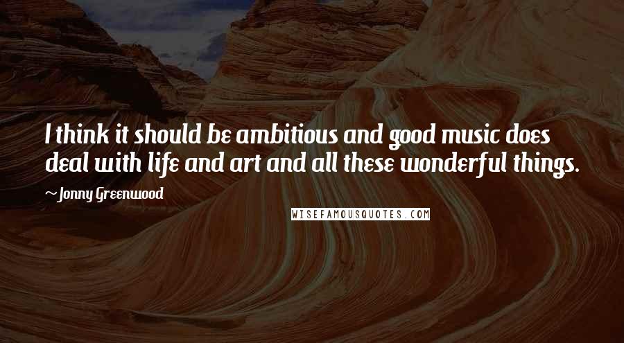 Jonny Greenwood quotes: I think it should be ambitious and good music does deal with life and art and all these wonderful things.