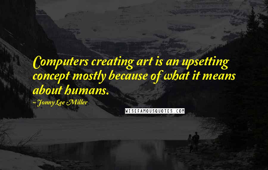 Jonny Lee Miller quotes: Computers creating art is an upsetting concept mostly because of what it means about humans.