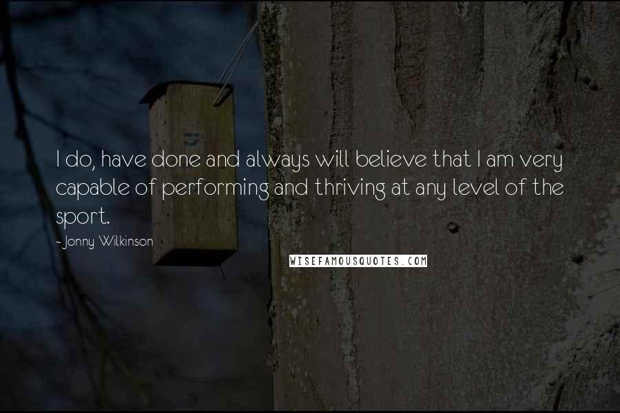 Jonny Wilkinson quotes: I do, have done and always will believe that I am very capable of performing and thriving at any level of the sport.