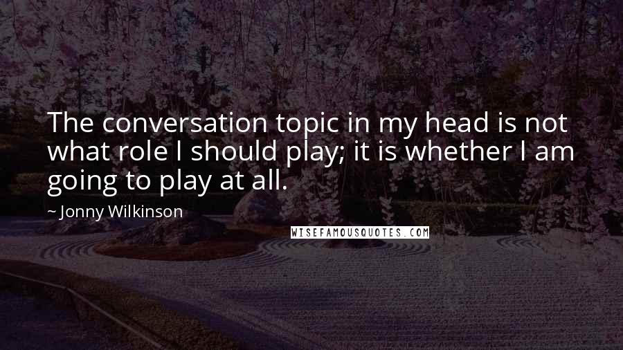 Jonny Wilkinson quotes: The conversation topic in my head is not what role I should play; it is whether I am going to play at all.