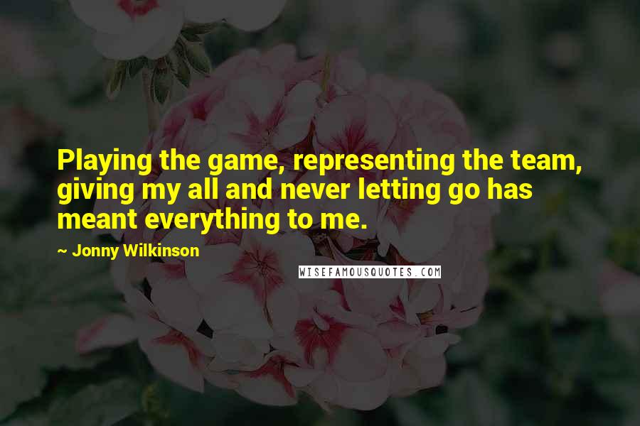 Jonny Wilkinson quotes: Playing the game, representing the team, giving my all and never letting go has meant everything to me.
