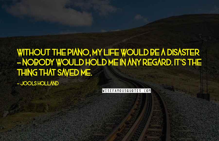 Jools Holland quotes: Without the piano, my life would be a disaster - nobody would hold me in any regard. It's the thing that saved me. Jools Holland quotes: Without the piano, my life would be a disaster - nobody would hold me in any regard. It's the thing that saved me.