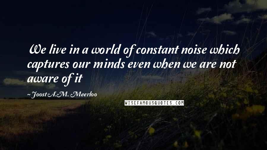 Joost A.M. Meerloo quotes: We live in a world of constant noise which captures our minds even when we are not aware of it