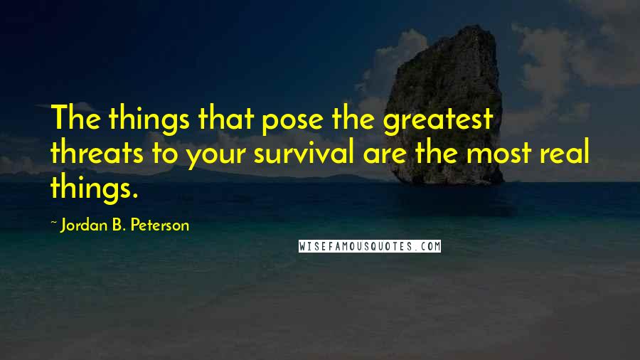Jordan B. Peterson quotes: The things that pose the greatest threats to your survival are the most real things.
