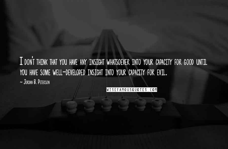 Jordan B. Peterson quotes: I don't think that you have any insight whatsoever into your capacity for good until you have some well-developed insight into your capacity for evil.