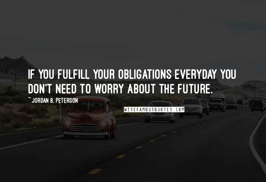 Jordan B. Peterson quotes: If you fulfill your obligations everyday you don't need to worry about the future.