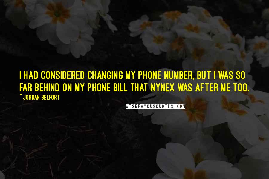 Jordan Belfort quotes: I had considered changing my phone number, but I was so far behind on my phone bill that NYNEX was after me too. Jordan Belfort quotes: I had considered changing my phone number, but I was so far behind on my phone bill that NYNEX was after me too.