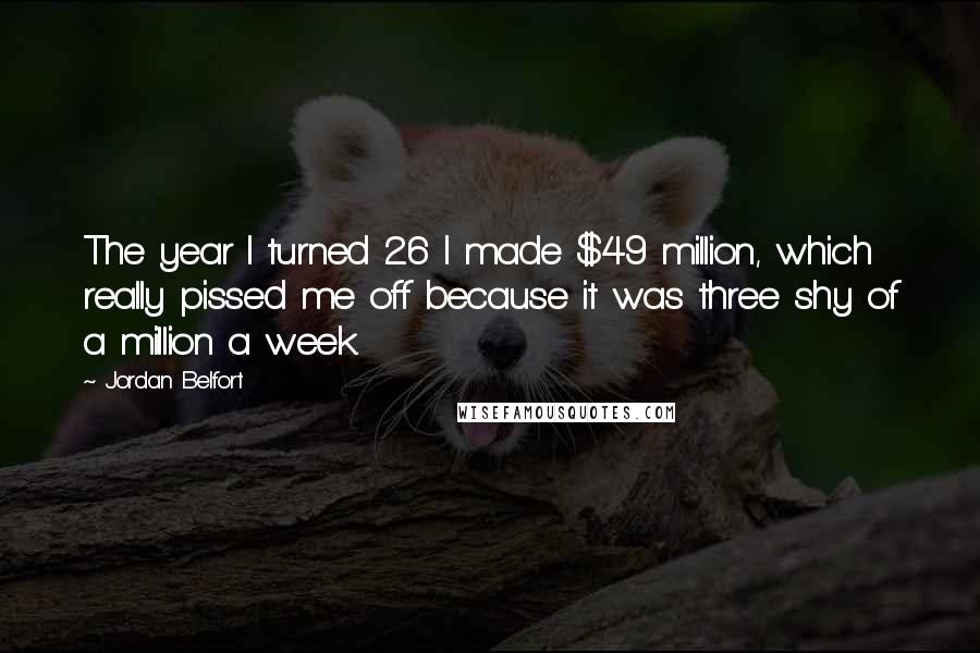 Jordan Belfort quotes: The year I turned 26 I made $49 million, which really pissed me off because it was three shy of a million a week. Jordan Belfort quotes: The year I turned 26 I made $49 million, which really pissed me off because it was three shy of a million a week.